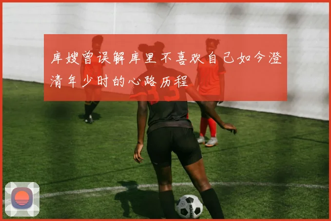 库嫂曾误解库里不喜欢自己如今澄清年少时的心路历程