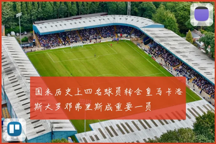 国米历史上四名球员转会皇马卡洛斯大罗邓弗里斯成重要一员