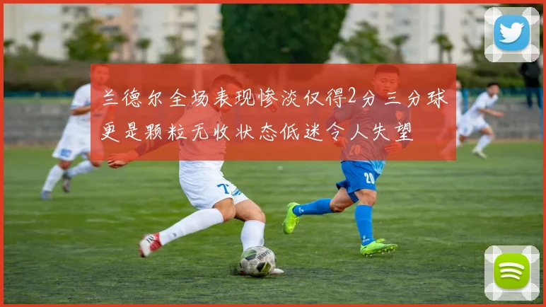 兰德尔全场表现惨淡仅得2分三分球更是颗粒无收状态低迷令人失望
