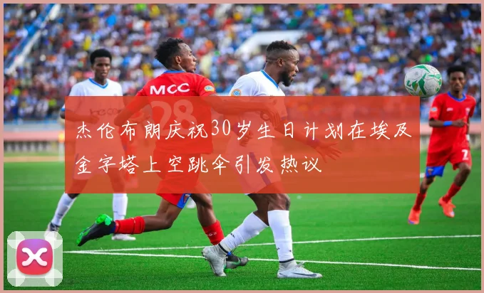 杰伦布朗庆祝30岁生日计划在埃及金字塔上空跳伞引发热议