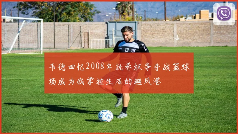 韦德回忆2008年抚养权争夺战篮球场成为我掌控生活的避风港